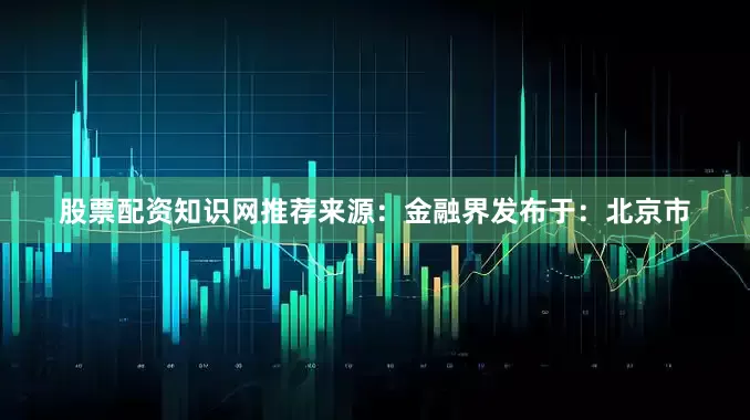 股票配资知识网推荐来源：金融界发布于：北京市