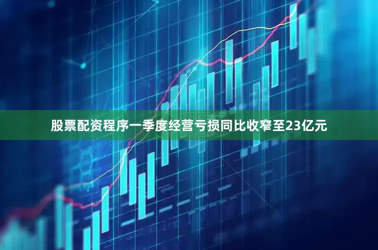 股票配资程序一季度经营亏损同比收窄至23亿元