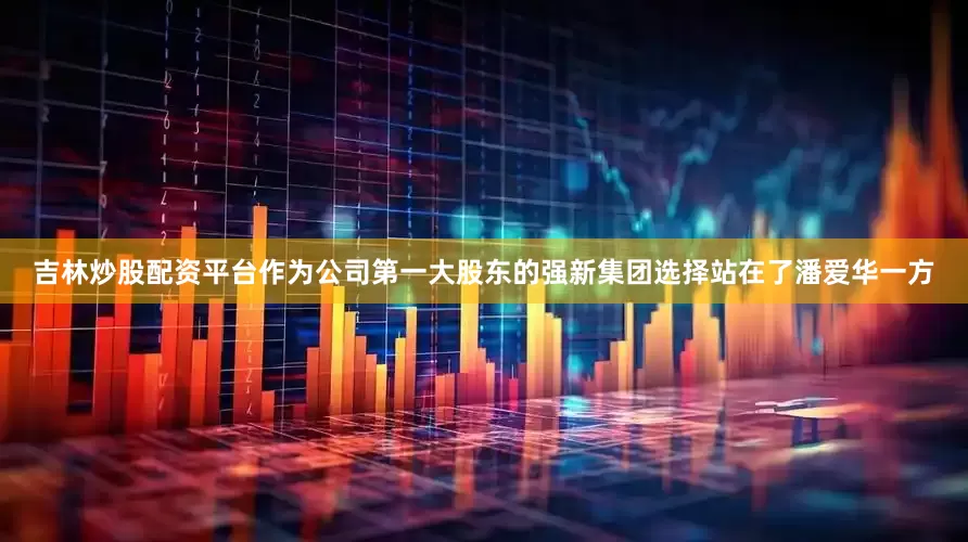 吉林炒股配资平台作为公司第一大股东的强新集团选择站在了潘爱华一方