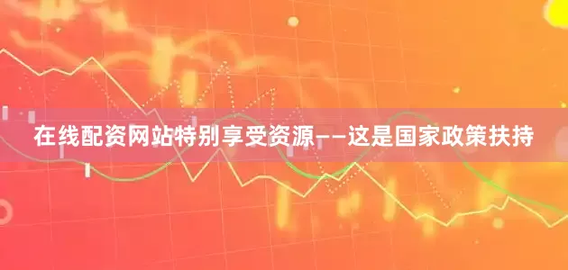 在线配资网站特别享受资源——这是国家政策扶持