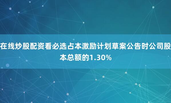 在线炒股配资看必选占本激励计划草案公告时公司股本总额的1.30%