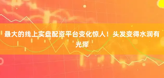 最大的线上实盘配资平台变化惊人！头发变得水润有光泽