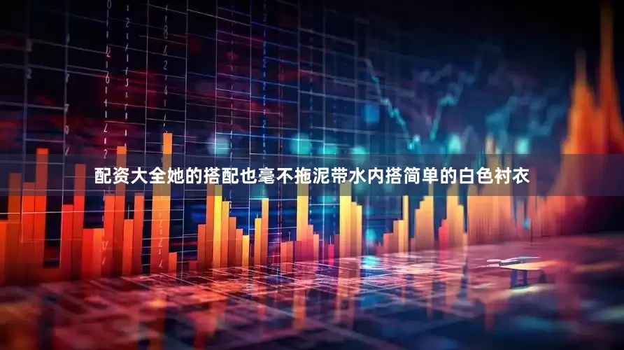 配资大全她的搭配也毫不拖泥带水内搭简单的白色衬衣