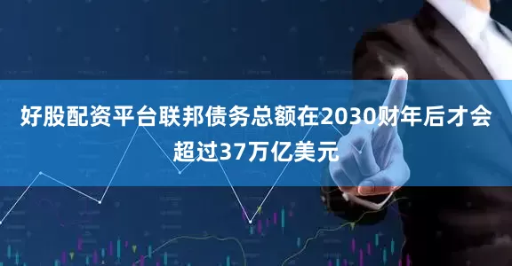 好股配资平台联邦债务总额在2030财年后才会超过37万亿美元